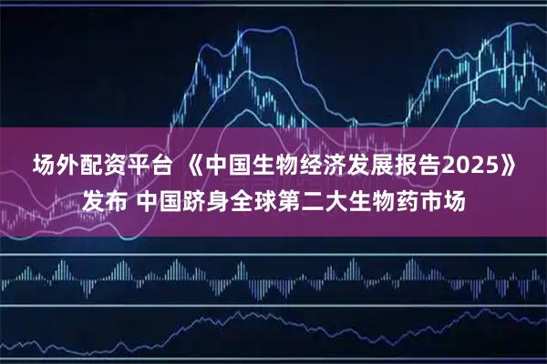场外配资平台 《中国生物经济发展报告2025》发布 中国跻身全球第二大生物药市场