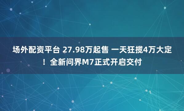 场外配资平台 27.98万起售 一天狂揽4万大定！全新问界M7正式开启交付
