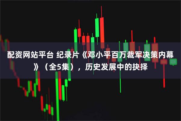 配资网站平台 纪录片《邓小平百万裁军决策内幕》（全5集），历史发展中的抉择
