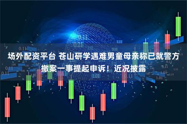 场外配资平台 苍山研学遇难男童母亲称已就警方撤案一事提起申诉！近况披露