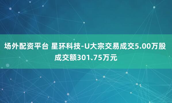 场外配资平台 星环科技-U大宗交易成交5.00万股 成交额301.75万元