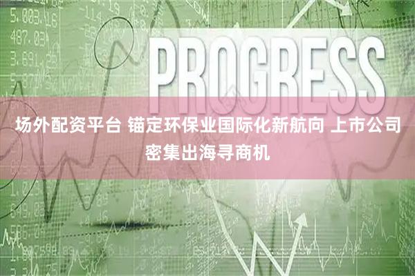 场外配资平台 锚定环保业国际化新航向 上市公司密集出海寻商机