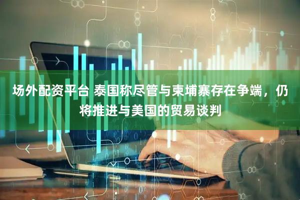 场外配资平台 泰国称尽管与柬埔寨存在争端，仍将推进与美国的贸易谈判