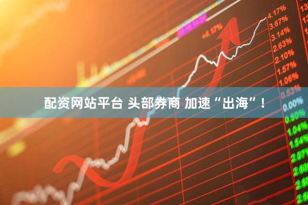 配资网站平台 头部券商 加速“出海”！