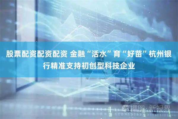 股票配资配资配资 金融“活水”育“好苗”杭州银行精准支持初创型科技企业
