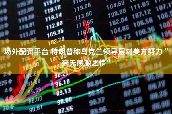 场外配资平台 特朗普称乌克兰领导层对美方努力“毫无感激之情”