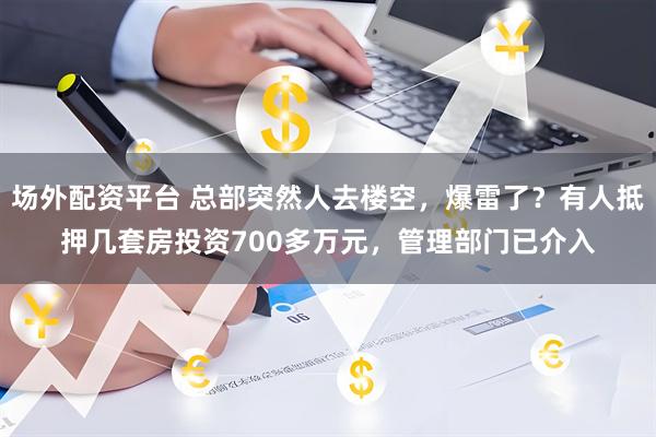 场外配资平台 总部突然人去楼空，爆雷了？有人抵押几套房投资700多万元，管理部门已介入