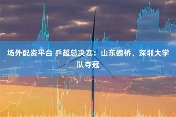 场外配资平台 乒超总决赛：山东魏桥、深圳大学队夺冠