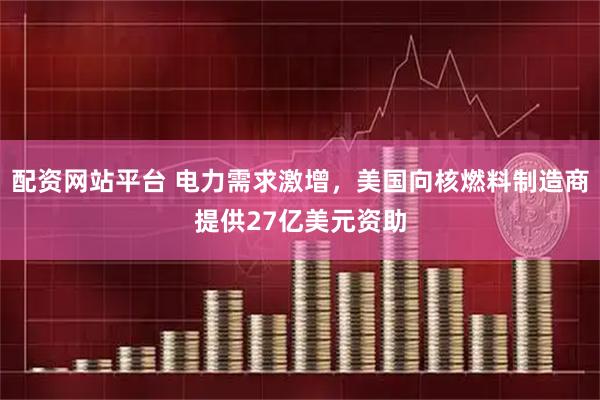 配资网站平台 电力需求激增，美国向核燃料制造商提供27亿美元资助