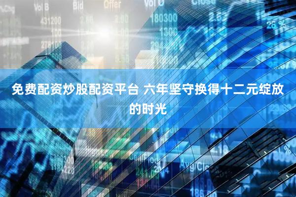 免费配资炒股配资平台 六年坚守换得十二元绽放的时光
