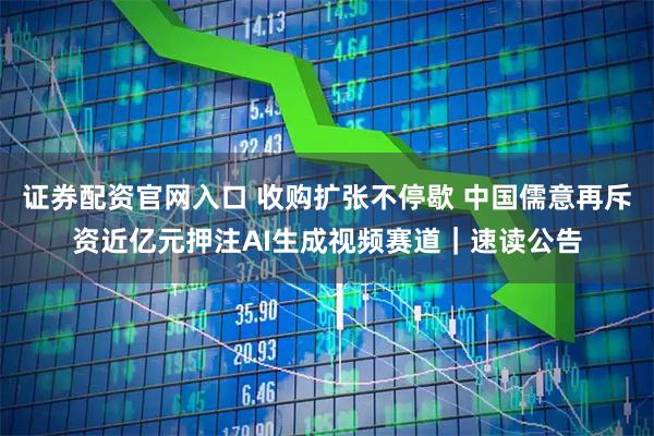 证券配资官网入口 收购扩张不停歇 中国儒意再斥资近亿元押注AI生成视频赛道｜速读公告