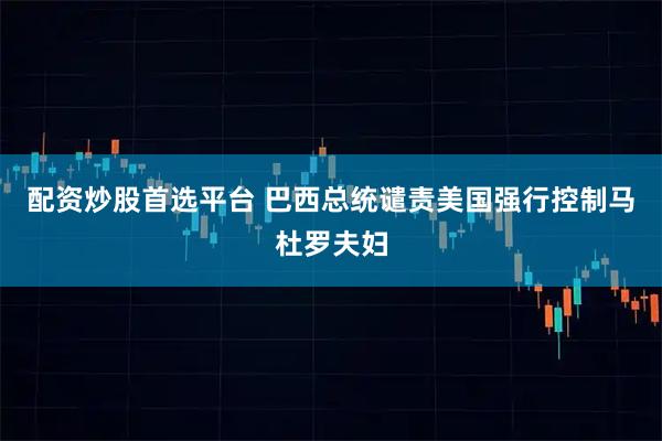 配资炒股首选平台 巴西总统谴责美国强行控制马杜罗夫妇