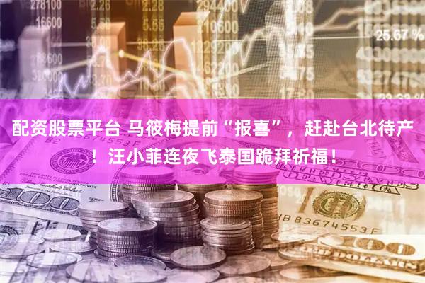 配资股票平台 马筱梅提前“报喜”，赶赴台北待产！汪小菲连夜飞泰国跪拜祈福！