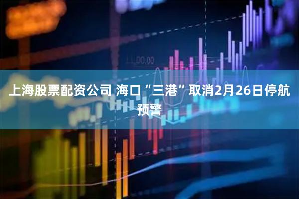 上海股票配资公司 海口“三港”取消2月26日停航预警
