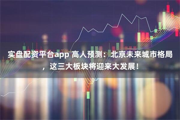 实盘配资平台app 高人预测：北京未来城市格局，这三大板块将迎来大发展！