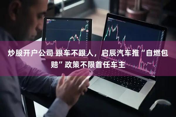 炒股开户公司 跟车不跟人，启辰汽车推“自燃包赔”政策不限首任车主