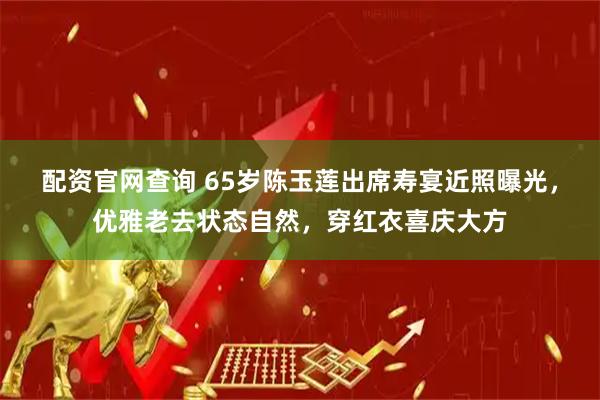 配资官网查询 65岁陈玉莲出席寿宴近照曝光，优雅老去状态自然，穿红衣喜庆大方
