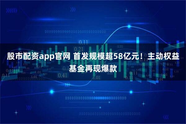 股市配资app官网 首发规模超58亿元！主动权益基金再现爆款