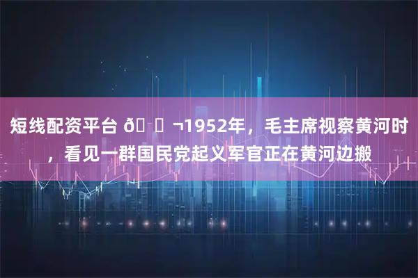 短线配资平台 🌬1952年，毛主席视察黄河时，看见一群国民党起义军官正在黄河边搬