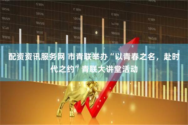 配资资讯服务网 市青联举办“以青春之名，赴时代之约”青联大讲堂活动
