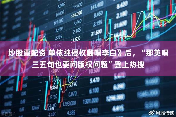 炒股票配资 单依纯侵权翻唱李白》后，“那英唱三五句也要问版权问题”登上热搜