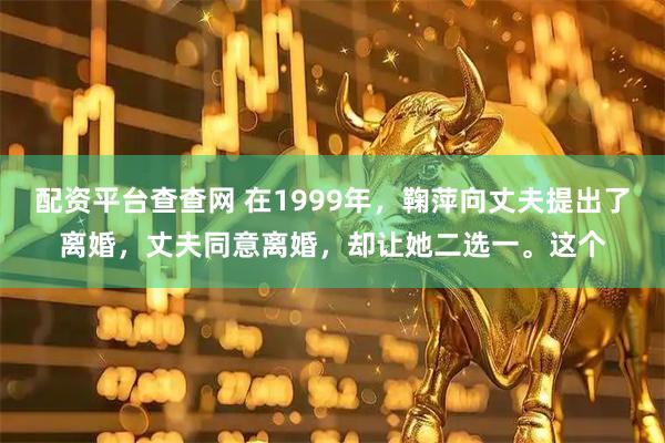 配资平台查查网 在1999年，鞠萍向丈夫提出了离婚，丈夫同意离婚，却让她二选一。这个