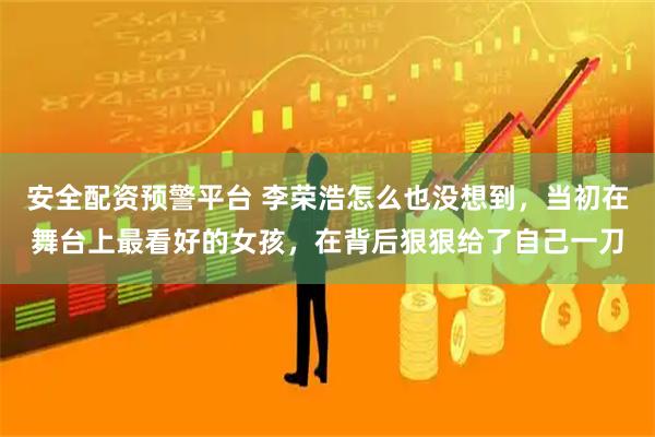 安全配资预警平台 李荣浩怎么也没想到，当初在舞台上最看好的女孩，在背后狠狠给了自己一刀