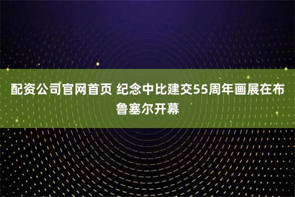 配资公司官网首页 纪念中比建交55周年画展在布鲁塞尔开幕