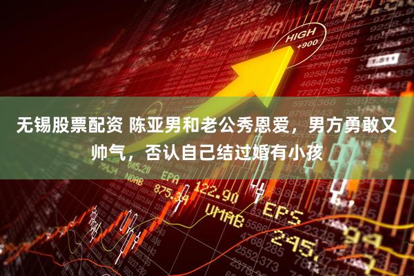 无锡股票配资 陈亚男和老公秀恩爱，男方勇敢又帅气，否认自己结过婚有小孩