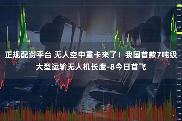 正规配资平台 无人空中重卡来了！我国首款7吨级大型运输无人机长鹰-8今日首飞