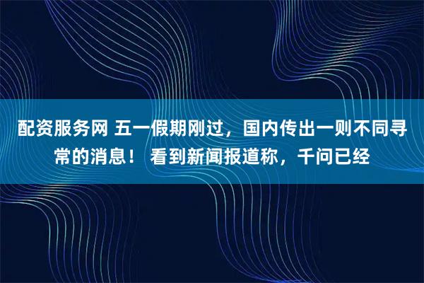 配资服务网 五一假期刚过，国内传出一则不同寻常的消息！ 看到新闻报道称，千问已经
