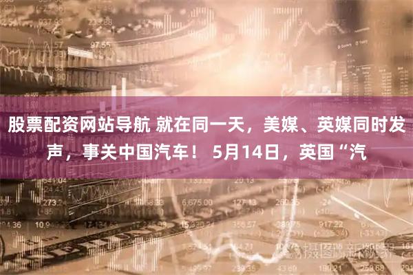 股票配资网站导航 就在同一天，美媒、英媒同时发声，事关中国汽车！ 5月14日，英国“汽