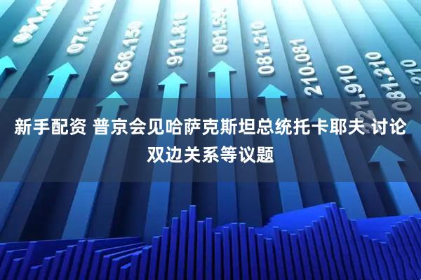 新手配资 普京会见哈萨克斯坦总统托卡耶夫 讨论双边关系等议题