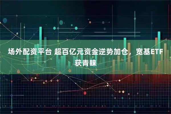 场外配资平台 超百亿元资金逆势加仓，宽基ETF获青睐