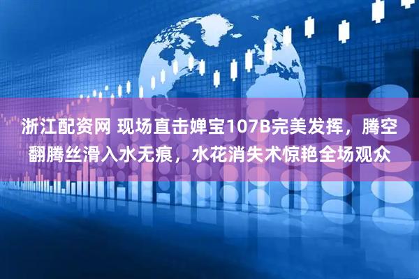 浙江配资网 现场直击婵宝107B完美发挥，腾空翻腾丝滑入水无痕，水花消失术惊艳全场观众